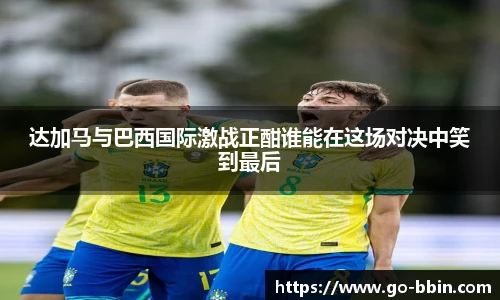 达加马与巴西国际激战正酣谁能在这场对决中笑到最后